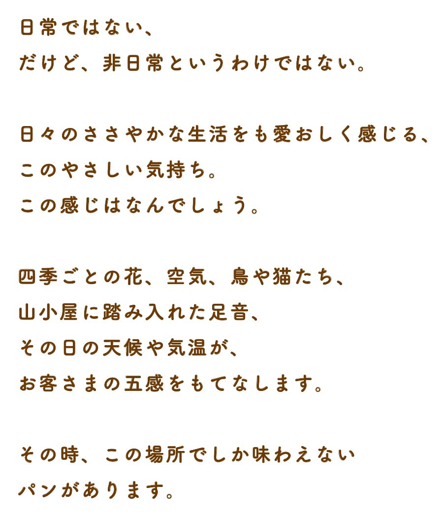 日常ではない、だけど、非日常というわけではない。日々のささやかな生活をも愛おしく感じる、このやさしい気持ち。この感じはなんでしょう。四季ごとの花、空気、鳥や猫たち、山小屋に踏み入れた足音、その日の天候や気温が、お客さまの五感をもてなします。その時、この場所でしか味わえないパンがあります。