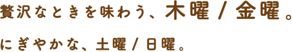 贅沢なときを味わう、木曜/金曜。にぎやかな、土曜/日曜。